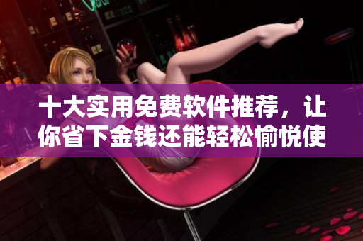 十大实用免费软件推荐，让你省下金钱还能轻松愉悦使用！