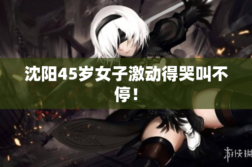 沈阳45岁女子激动得哭叫不停！