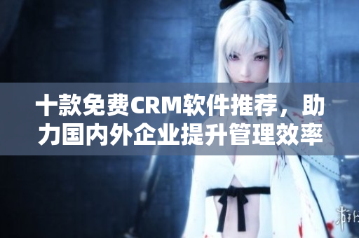 十款免费CRM软件推荐，助力国内外企业提升管理效率