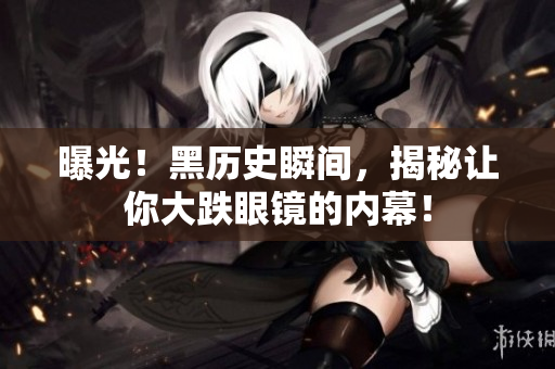 曝光！黑历史瞬间，揭秘让你大跌眼镜的内幕！