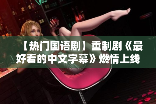 【热门国语剧】重制剧《最好看的中文字幕》燃情上线！