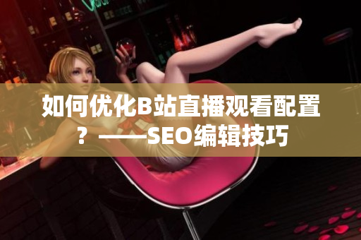 如何优化B站直播观看配置？——SEO编辑技巧