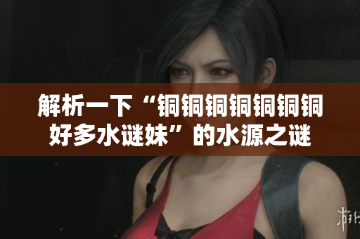 解析一下“铜铜铜铜铜铜铜好多水谜妹”的水源之谜