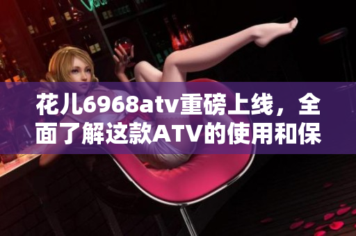花儿6968atv重磅上线，全面了解这款ATV的使用和保养！