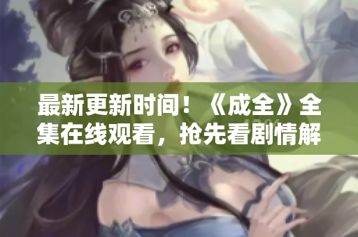 最新更新时间！《成全》全集在线观看，抢先看剧情解析！