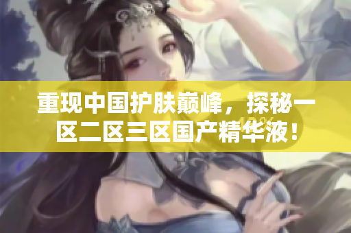 重现中国护肤巅峰，探秘一区二区三区国产精华液！