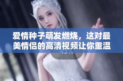 爱情种子萌发燃烧，这对最美情侣的高清视频让你重温初恋感觉！