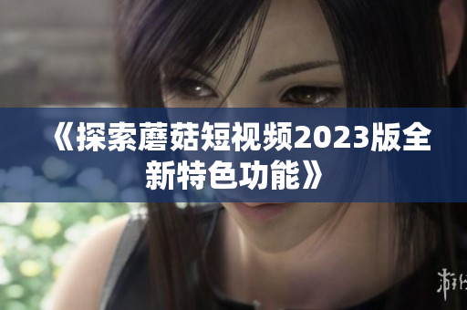 《探索蘑菇短视频2023版全新特色功能》