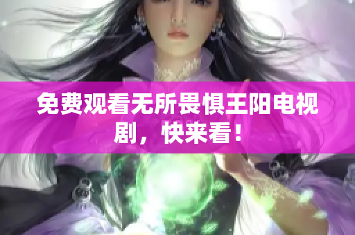 免费观看无所畏惧王阳电视剧，快来看！