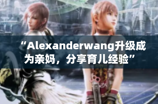 “Alexanderwang升级成为亲妈，分享育儿经验”