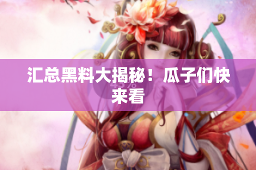 汇总黑料大揭秘！瓜子们快来看
