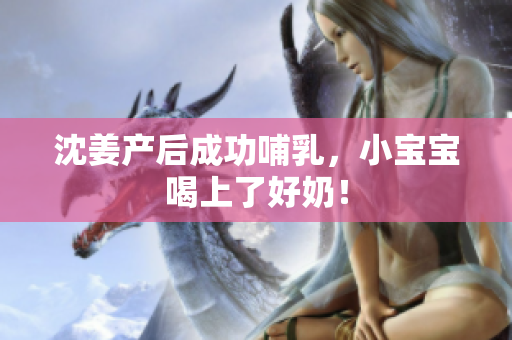 沈姜产后成功哺乳，小宝宝喝上了好奶！