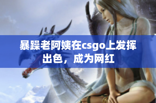 暴躁老阿姨在csgo上发挥出色，成为网红