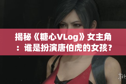 揭秘《糖心VLog》女主角：谁是扮演唐伯虎的女孩？