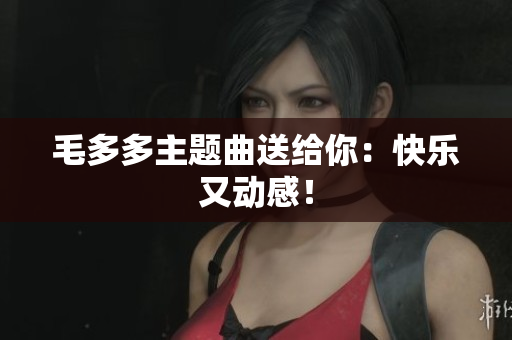 毛多多主题曲送给你：快乐又动感！