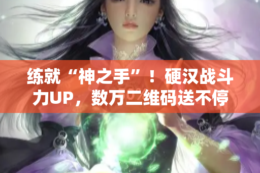 练就“神之手”！硬汉战斗力UP，数万二维码送不停！