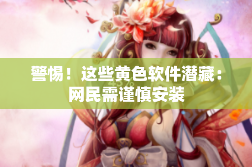 警惕！这些黄色软件潜藏：网民需谨慎安装