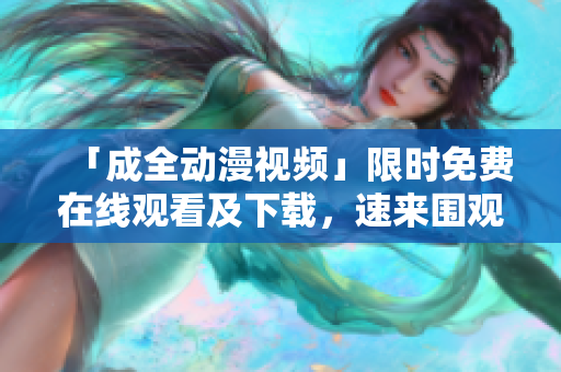 「成全动漫视频」限时免费在线观看及下载，速来围观！