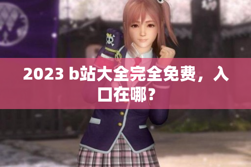 2023 b站大全完全免费，入口在哪？
