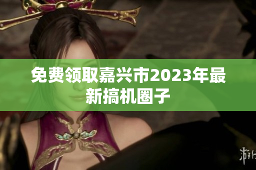 免费领取嘉兴市2023年最新搞机圈子