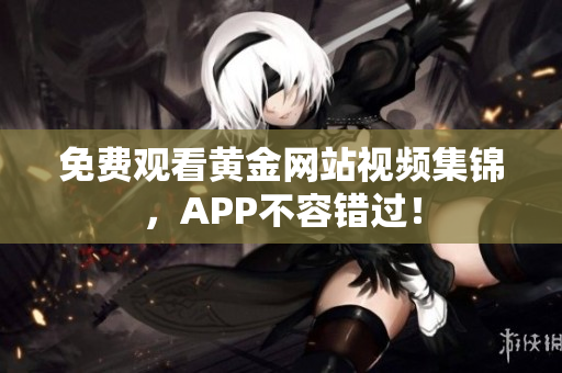 免费观看黄金网站视频集锦，APP不容错过！