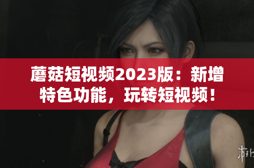 蘑菇短视频2023版：新增特色功能，玩转短视频！
