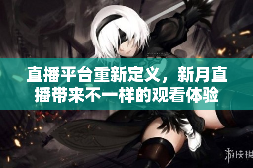 直播平台重新定义，新月直播带来不一样的观看体验
