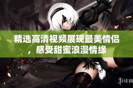精选高清视频展现最美情侣，感受甜蜜浪漫情缘