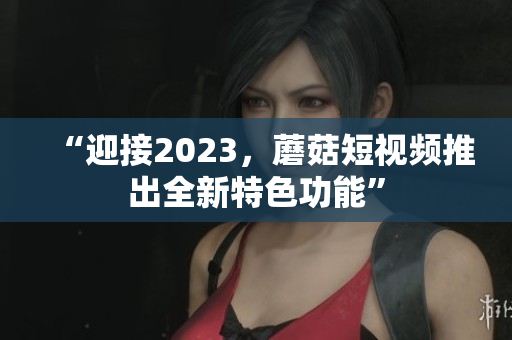 “迎接2023，蘑菇短视频推出全新特色功能”