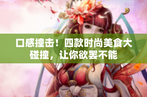 口感撞击！四款时尚美食大碰撞，让你欲罢不能