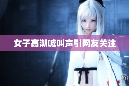 女子高潮喊叫声引网友关注