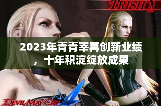 2023年青青莘再创新业绩，十年积淀绽放成果