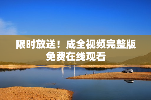 限时放送！成全视频完整版免费在线观看