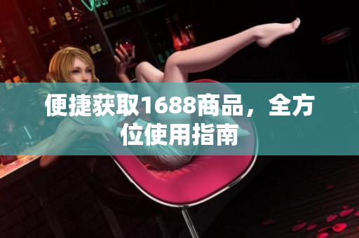便捷获取1688商品，全方位使用指南