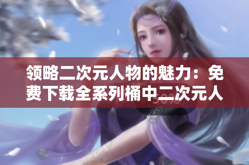 领略二次元人物的魅力：免费下载全系列桶中二次元人物