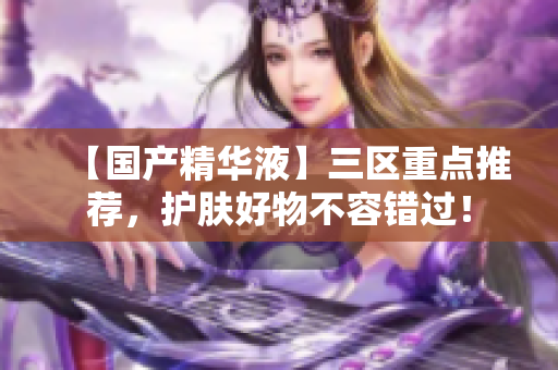 【国产精华液】三区重点推荐，护肤好物不容错过！