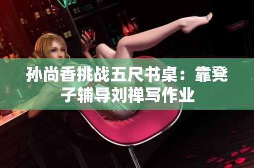 孙尚香挑战五尺书桌：靠凳子辅导刘禅写作业