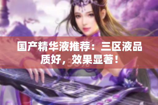 国产精华液推荐：三区液品质好，效果显著！