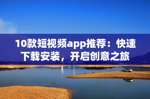 10款短视频app推荐：快速下载安装，开启创意之旅