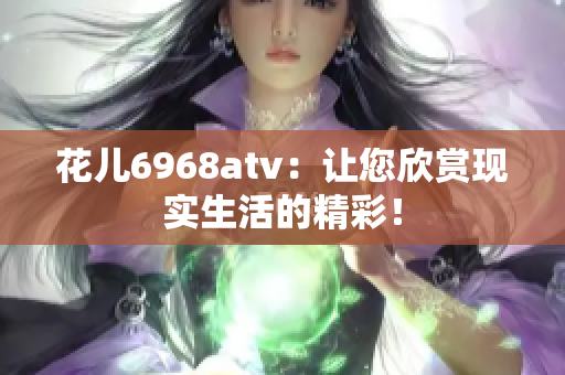 花儿6968atv：让您欣赏现实生活的精彩！