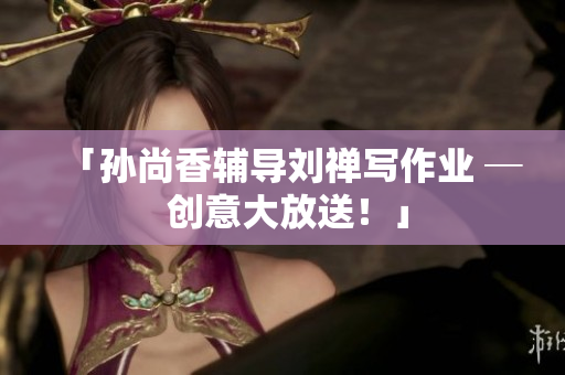 「孙尚香辅导刘禅写作业 ─ 创意大放送！」