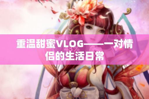 重温甜蜜VLOG——一对情侣的生活日常