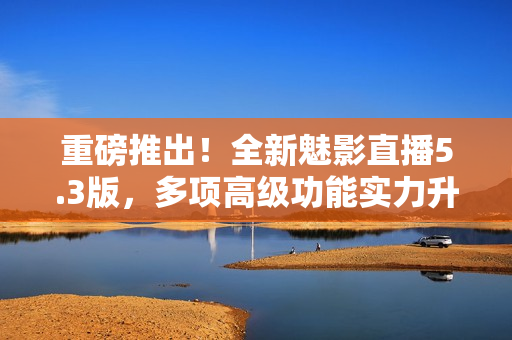 重磅推出！全新魅影直播5.3版，多项高级功能实力升级！