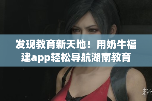 发现教育新天地！用奶牛福建app轻松导航湖南教育