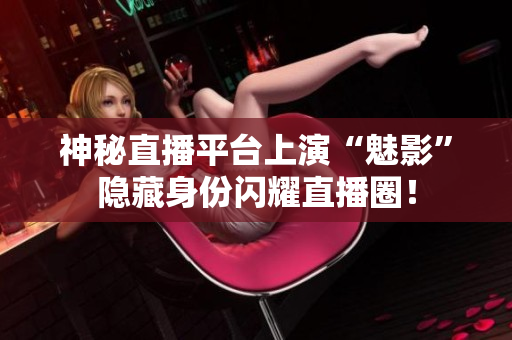 神秘直播平台上演“魅影”隐藏身份闪耀直播圈！