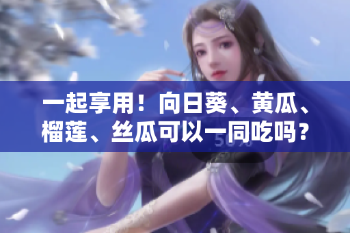 一起享用！向日葵、黄瓜、榴莲、丝瓜可以一同吃吗？