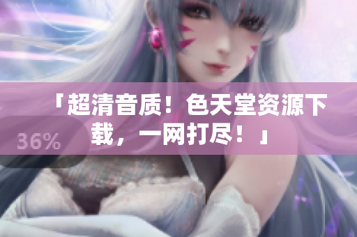 「超清音质！色天堂资源下载，一网打尽！」