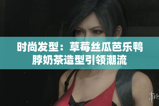 时尚发型：草莓丝瓜芭乐鸭脖奶茶造型引领潮流