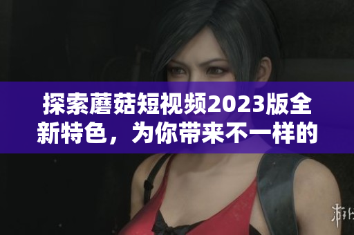探索蘑菇短视频2023版全新特色，为你带来不一样的视听体验