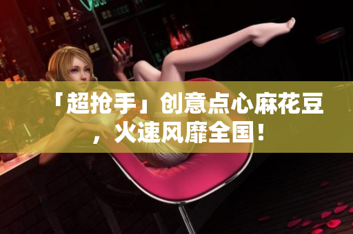 「超抢手」创意点心麻花豆，火速风靡全国！